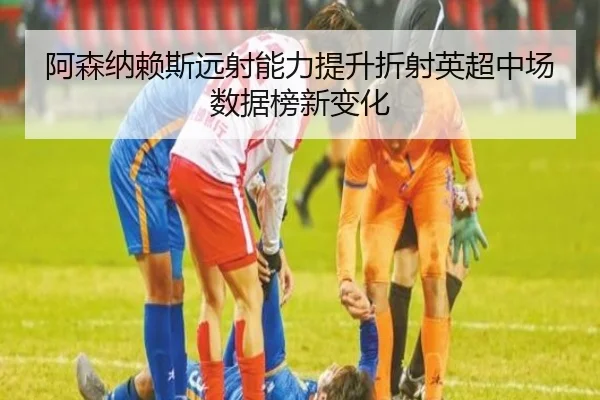 阿森纳赖斯远射能力提升折射英超中场数据榜新变化