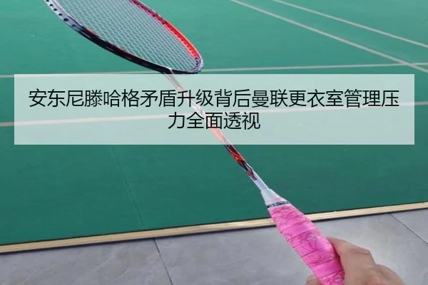 安东尼滕哈格矛盾升级背后曼联更衣室管理压力全面透视